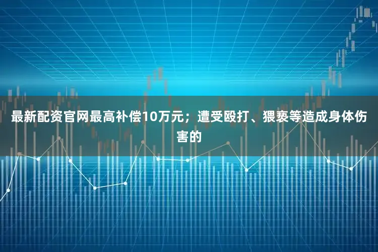 最新配资官网最高补偿10万元；遭受殴打、猥亵等造成身体伤害的