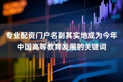 专业配资门户名副其实地成为今年中国高等教育发展的关键词