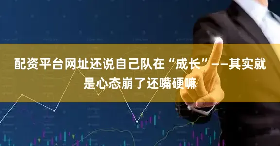 配资平台网址还说自己队在“成长”——其实就是心态崩了还嘴硬嘛