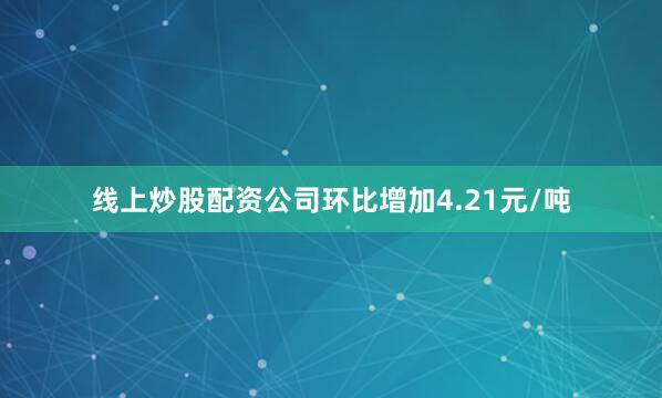 线上炒股配资公司环比增加4.21元/吨