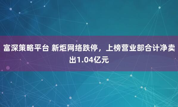 富深策略平台 新炬网络跌停，上榜营业部合计净卖出1.04亿元