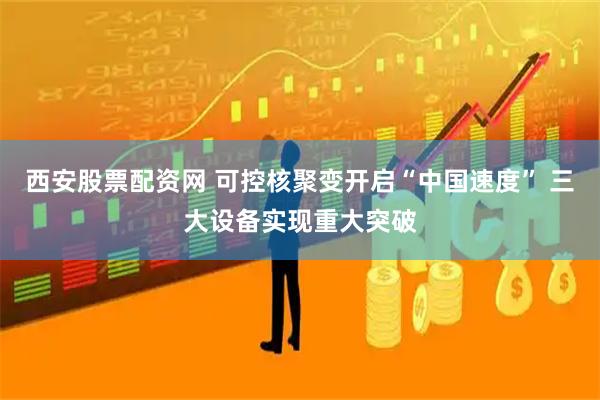 西安股票配资网 可控核聚变开启“中国速度” 三大设备实现重大突破