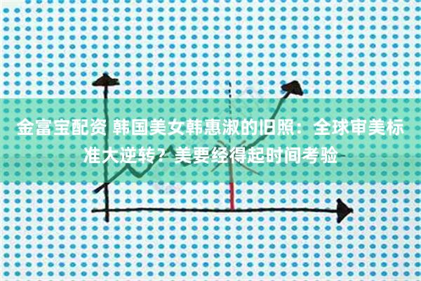 金富宝配资 韩国美女韩惠淑的旧照：全球审美标准大逆转？美要经得起时间考验