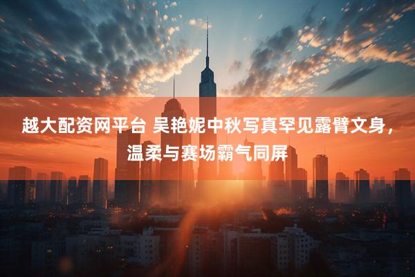 越大配资网平台 吴艳妮中秋写真罕见露臂文身，温柔与赛场霸气同屏
