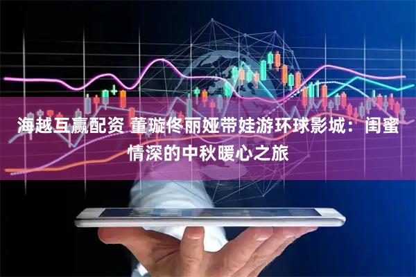 海越互赢配资 董璇佟丽娅带娃游环球影城：闺蜜情深的中秋暖心之旅