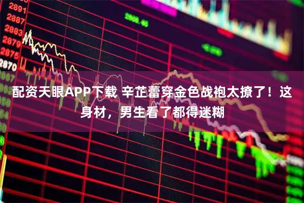 配资天眼APP下载 辛芷蕾穿金色战袍太撩了！这身材，男生看了都得迷糊