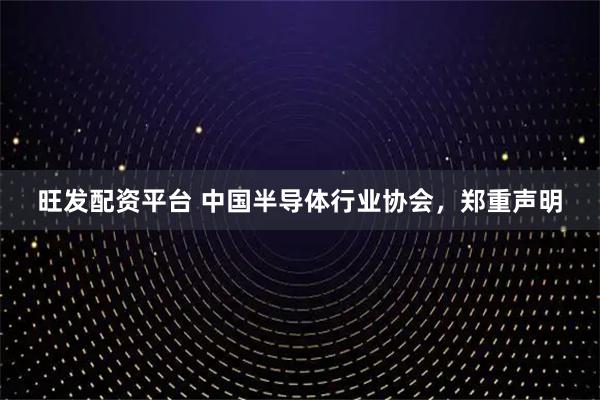 旺发配资平台 中国半导体行业协会，郑重声明
