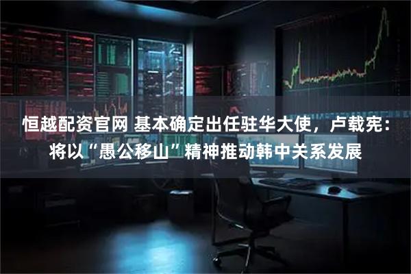 恒越配资官网 基本确定出任驻华大使，卢载宪：将以“愚公移山”精神推动韩中关系发展