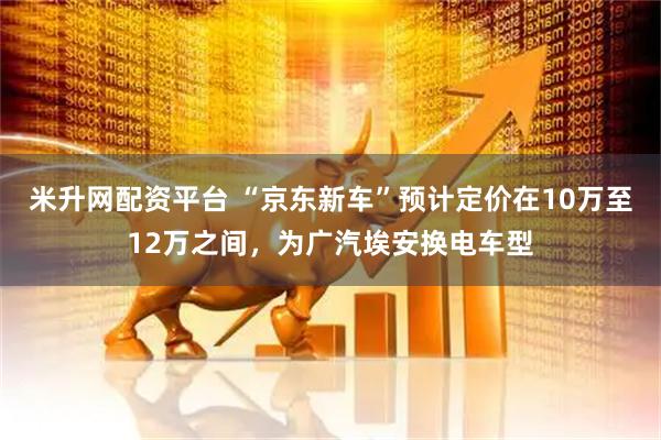 米升网配资平台 “京东新车”预计定价在10万至12万之间，为广汽埃安换电车型