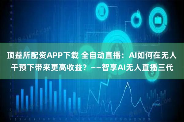 顶益所配资APP下载 全自动直播：AI如何在无人干预下带来更高收益？——智享AI无人直播三代