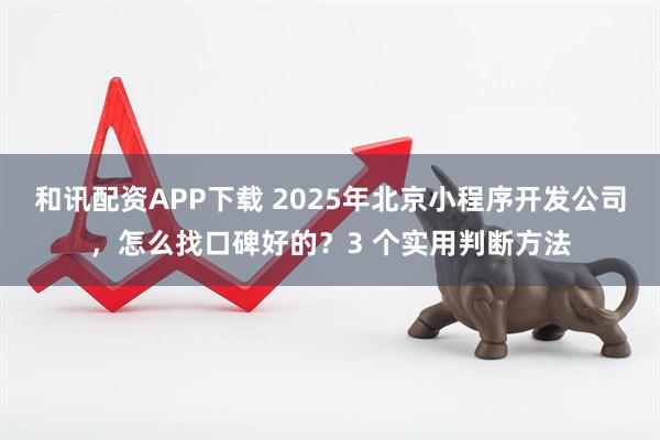 和讯配资APP下载 2025年北京小程序开发公司，怎么找口碑好的？3 个实用判断方法