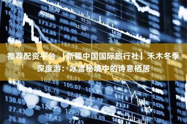 推荐配资平台 【新疆中国国际旅行社】禾木冬季深度游：冰雪秘境中的诗意栖居