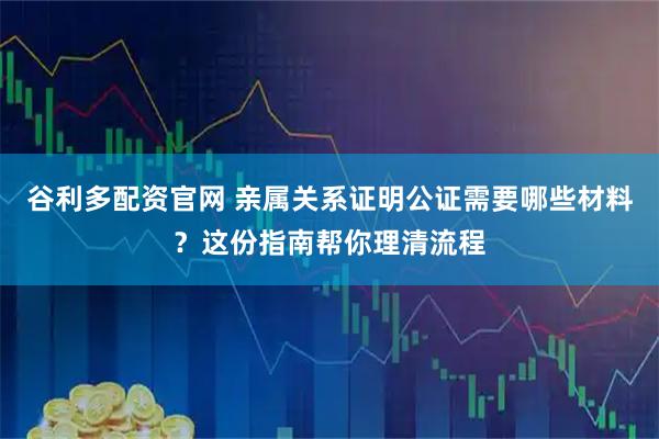 谷利多配资官网 亲属关系证明公证需要哪些材料？这份指南帮你理清流程
