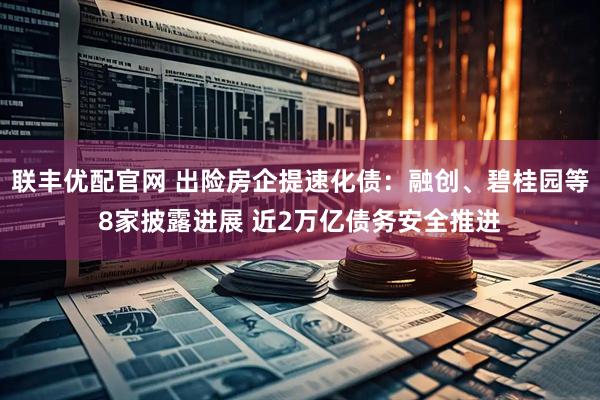 联丰优配官网 出险房企提速化债：融创、碧桂园等8家披露进展 近2万亿债务安全推进