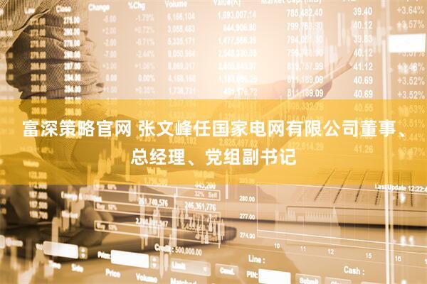 富深策略官网 张文峰任国家电网有限公司董事、总经理、党组副书记