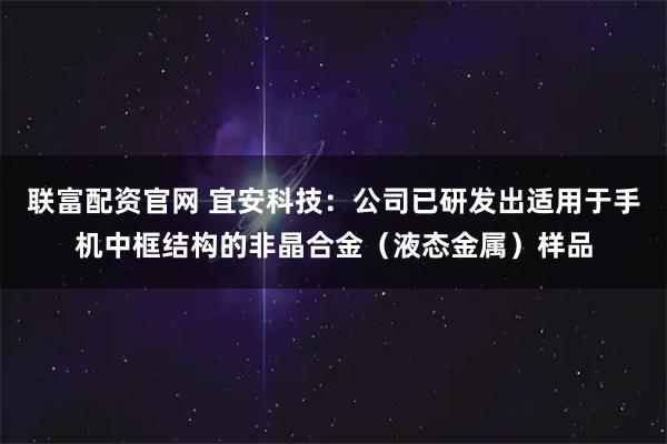 联富配资官网 宜安科技：公司已研发出适用于手机中框结构的非晶合金（液态金属）样品
