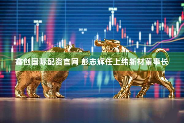 鑫创国际配资官网 彭志辉任上纬新材董事长