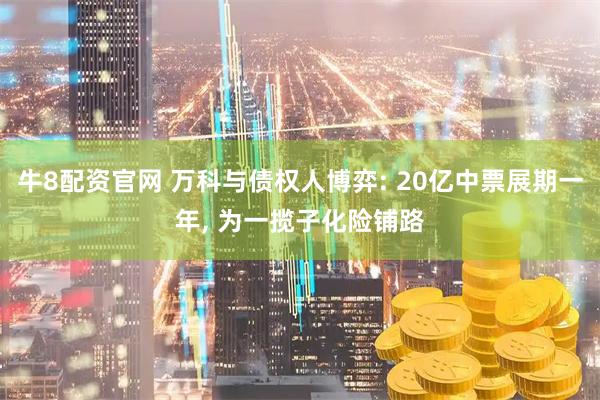 牛8配资官网 万科与债权人博弈: 20亿中票展期一年, 为一揽子化险铺路