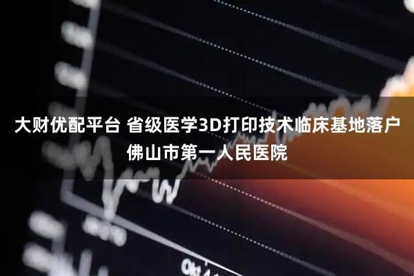 大财优配平台 省级医学3D打印技术临床基地落户佛山市第一人民医院