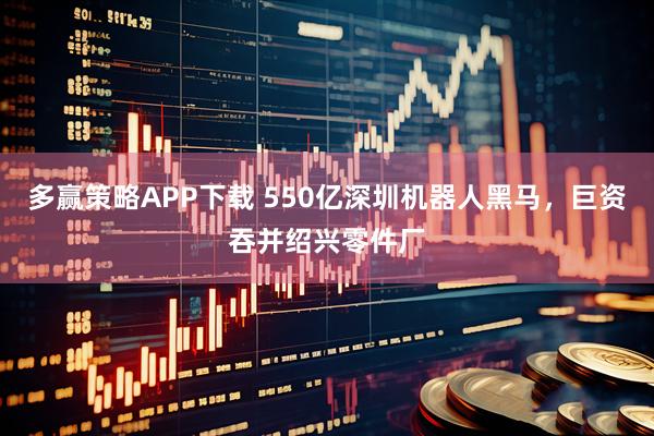 多赢策略APP下载 550亿深圳机器人黑马，巨资吞并绍兴零件厂