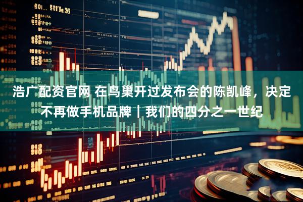 浩广配资官网 在鸟巢开过发布会的陈凯峰，决定不再做手机品牌｜我们的四分之一世纪
