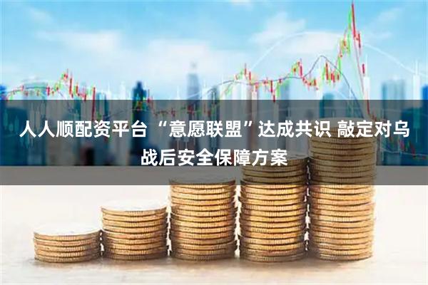人人顺配资平台 “意愿联盟”达成共识 敲定对乌战后安全保障方案