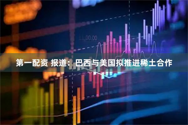 第一配资 报道：巴西与美国拟推进稀土合作