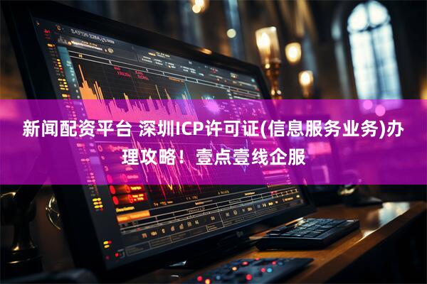新闻配资平台 深圳ICP许可证(信息服务业务)办理攻略！壹点壹线企服