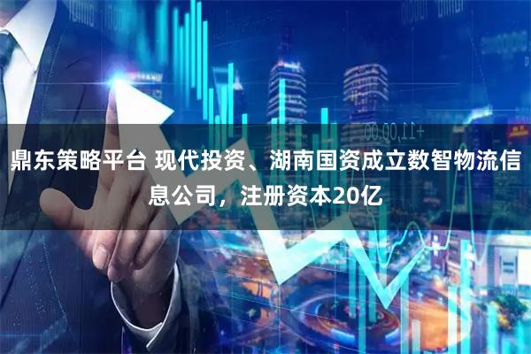 鼎东策略平台 现代投资、湖南国资成立数智物流信息公司，注册资本20亿