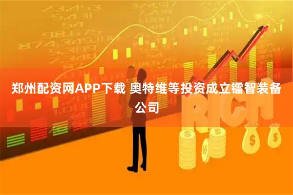 郑州配资网APP下载 奥特维等投资成立镭智装备公司