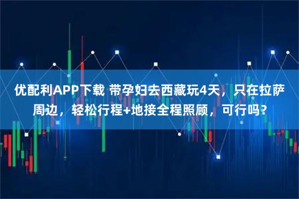 优配利APP下载 带孕妇去西藏玩4天，只在拉萨周边，轻松行程+地接全程照顾，可行吗？
