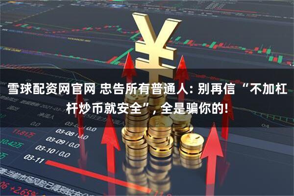 雪球配资网官网 忠告所有普通人: 别再信 “不加杠杆炒币就安全”, 全是骗你的!