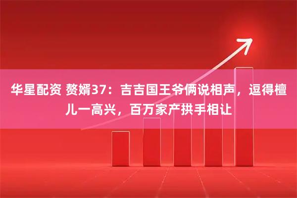 华星配资 赘婿37：吉吉国王爷俩说相声，逗得檀儿一高兴，百万家产拱手相让