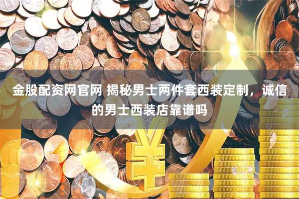 金股配资网官网 揭秘男士两件套西装定制，诚信的男士西装店靠谱吗