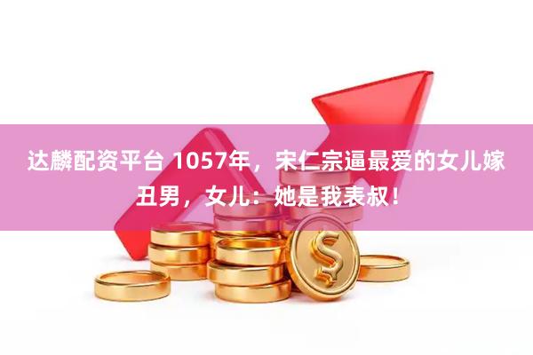 达麟配资平台 1057年，宋仁宗逼最爱的女儿嫁丑男，女儿：她是我表叔！