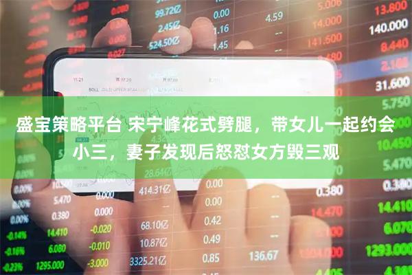 盛宝策略平台 宋宁峰花式劈腿，带女儿一起约会小三，妻子发现后怒怼女方毁三观