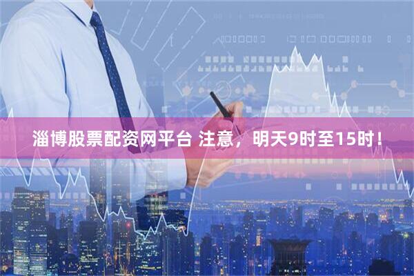 淄博股票配资网平台 注意，明天9时至15时！