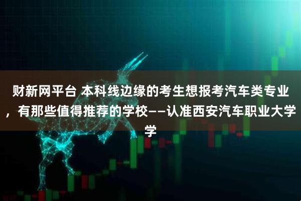 财新网平台 本科线边缘的考生想报考汽车类专业，有那些值得推荐的学校——认准西安汽车职业大学