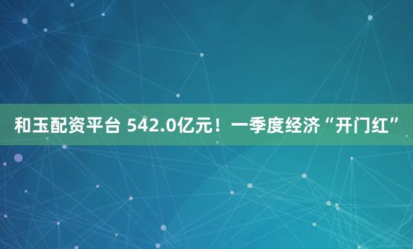 和玉配资平台 542.0亿元！一季度经济“开门红”