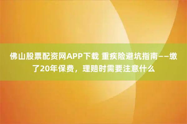 佛山股票配资网APP下载 重疾险避坑指南——缴了20年保费，理赔时需要注意什么